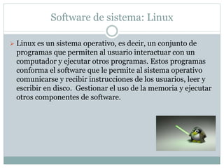 Software de sistema: Linux
 Linux es un sistema operativo, es decir, un conjunto de
programas que permiten al usuario interactuar con un
computador y ejecutar otros programas. Estos programas
conforma el software que le permite al sistema operativo
comunicarse y recibir instrucciones de los usuarios, leer y
escribir en disco. Gestionar el uso de la memoria y ejecutar
otros componentes de software.
 