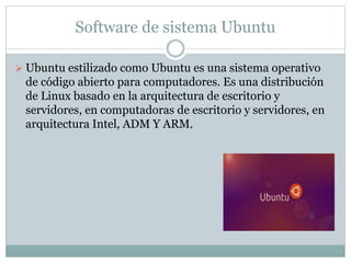 Software de sistema Ubuntu
 Ubuntu estilizado como Ubuntu es una sistema operativo
de código abierto para computadores. Es una distribución
de Linux basado en la arquitectura de escritorio y
servidores, en computadoras de escritorio y servidores, en
arquitectura Intel, ADM Y ARM.
 