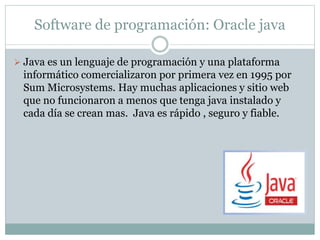 Software de programación: Oracle java
 Java es un lenguaje de programación y una plataforma
informático comercializaron por primera vez en 1995 por
Sum Microsystems. Hay muchas aplicaciones y sitio web
que no funcionaron a menos que tenga java instalado y
cada día se crean mas. Java es rápido , seguro y fiable.
 