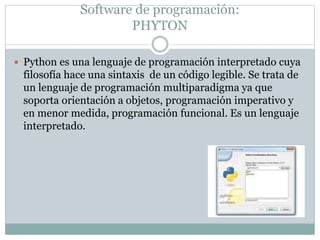 Software de programación:
PHYTON
 Python es una lenguaje de programación interpretado cuya
filosofía hace una sintaxis de un código legible. Se trata de
un lenguaje de programación multiparadigma ya que
soporta orientación a objetos, programación imperativo y
en menor medida, programación funcional. Es un lenguaje
interpretado.
 