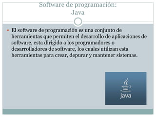 Software de programación:
Java
 El software de programación es una conjunto de
herramientas que permiten el desarrollo de aplicaciones de
software, esta dirigido a los programadores o
desarrolladores de software, los cuales utilizan esta
herramientas para crear, depurar y mantener sistemas.
 