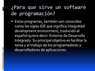¿Para que sirve un software
de programación?
 Estos programas, también son conocidos
como las siglas IDE que significa integrated
development environment, traducido al
español quiere decir: Entorno de Desarrollo
Integrado. Su principal objetivo es facilitar la
tarea y el trabajo de los programadores y
desarrolladores de aplicaciones.
 