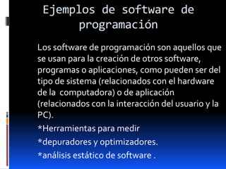 Ejemplos de software de
programación
Los software de programación son aquellos que
se usan para la creación de otros software,
programas o aplicaciones, como pueden ser del
tipo de sistema (relacionados con el hardware
de la computadora) o de aplicación
(relacionados con la interacción del usuario y la
PC).
*Herramientas para medir
*depuradores y optimizadores.
*análisis estático de software .
 
