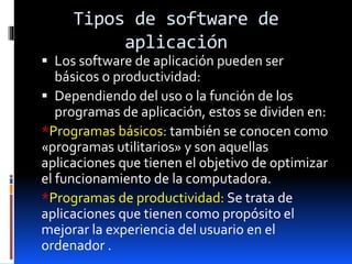 Tipos de software de
aplicación
 Los software de aplicación pueden ser
básicos o productividad:
 Dependiendo del uso o la función de los
programas de aplicación, estos se dividen en:
*Programas básicos: también se conocen como
«programas utilitarios» y son aquellas
aplicaciones que tienen el objetivo de optimizar
el funcionamiento de la computadora.
*Programas de productividad: Se trata de
aplicaciones que tienen como propósito el
mejorar la experiencia del usuario en el
ordenador .
 