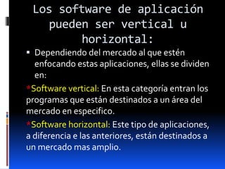 Los software de aplicación
pueden ser vertical u
horizontal:
 Dependiendo del mercado al que estén
enfocando estas aplicaciones, ellas se dividen
en:
*Software vertical: En esta categoría entran los
programas que están destinados a un área del
mercado en especifico.
*Software horizontal: Este tipo de aplicaciones,
a diferencia e las anteriores, están destinados a
un mercado mas amplio.
 