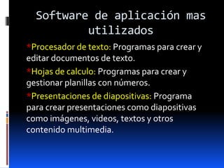 Software de aplicación mas
utilizados
*Procesador de texto: Programas para crear y
editar documentos de texto.
*Hojas de calculo: Programas para crear y
gestionar planillas con números.
*Presentaciones de diapositivas: Programa
para crear presentaciones como diapositivas
como imágenes, videos, textos y otros
contenido multimedia.
 