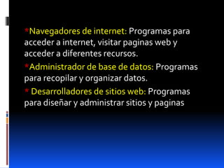 *Navegadores de internet: Programas para
acceder a internet, visitar paginas web y
acceder a diferentes recursos.
*Administrador de base de datos: Programas
para recopilar y organizar datos.
* Desarrolladores de sitios web: Programas
para diseñar y administrar sitios y paginas
 