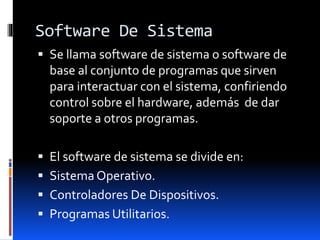 Software De Sistema
 Se llama software de sistema o software de
base al conjunto de programas que sirven
para interactuar con el sistema, confiriendo
control sobre el hardware, además de dar
soporte a otros programas.
 El software de sistema se divide en:
 Sistema Operativo.
 Controladores De Dispositivos.
 Programas Utilitarios.
 