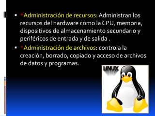  *Administración de recursos: Administran los
recursos del hardware como la CPU, memoria,
dispositivos de almacenamiento secundario y
periféricos de entrada y de salida .
 *Administración de archivos: controla la
creación, borrado, copiado y acceso de archivos
de datos y programas.
 