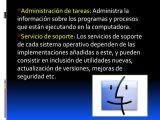 *Administración de tareas: Administra la
información sobre los programas y procesos
que están ejecutando en la computadora.
*Servicio de soporte: Los servicios de soporte
de cada sistema operativo dependen de las
implementaciones añadidas a este, y pueden
consistir en inclusión de utilidades nuevas,
actualización de versiones, mejoras de
seguridad etc.
 