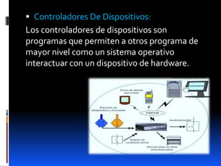  Controladores De Dispositivos:
Los controladores de dispositivos son
programas que permiten a otros programa de
mayor nivel como un sistema operativo
interactuar con un dispositivo de hardware.
 