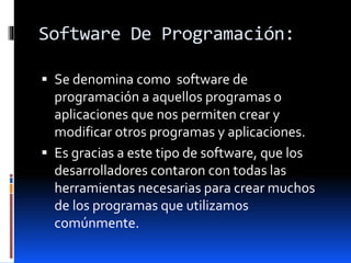 Software De Programación:
 Se denomina como software de
programación a aquellos programas o
aplicaciones que nos permiten crear y
modificar otros programas y aplicaciones.
 Es gracias a este tipo de software, que los
desarrolladores contaron con todas las
herramientas necesarias para crear muchos
de los programas que utilizamos
comúnmente.
 