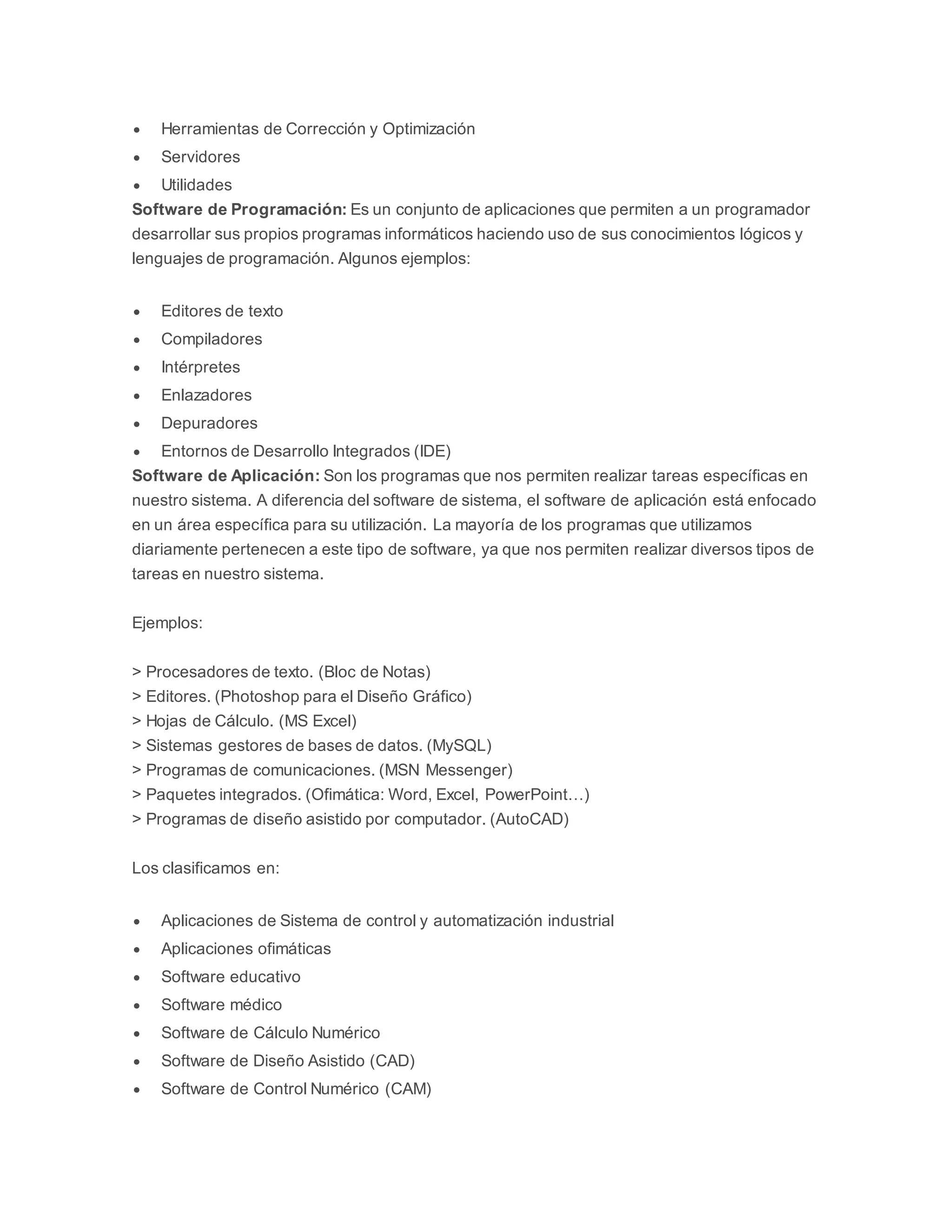  Herramientas de Corrección y Optimización 
 Servidores 
 Utilidades 
Software de Programación: Es un conjunto de aplicaciones que permiten a un programador 
desarrollar sus propios programas informáticos haciendo uso de sus conocimientos lógicos y 
lenguajes de programación. Algunos ejemplos: 
 Editores de texto 
 Compiladores 
 Intérpretes 
 Enlazadores 
 Depuradores 
 Entornos de Desarrollo Integrados (IDE) 
Software de Aplicación: Son los programas que nos permiten realizar tareas específicas en 
nuestro sistema. A diferencia del software de sistema, el software de aplicación está enfocado 
en un área específica para su utilización. La mayoría de los programas que utilizamos 
diariamente pertenecen a este tipo de software, ya que nos permiten realizar diversos tipos de 
tareas en nuestro sistema. 
Ejemplos: 
> Procesadores de texto. (Bloc de Notas) 
> Editores. (Photoshop para el Diseño Gráfico) 
> Hojas de Cálculo. (MS Excel) 
> Sistemas gestores de bases de datos. (MySQL) 
> Programas de comunicaciones. (MSN Messenger) 
> Paquetes integrados. (Ofimática: Word, Excel, PowerPoint…) 
> Programas de diseño asistido por computador. (AutoCAD) 
Los clasificamos en: 
 Aplicaciones de Sistema de control y automatización industrial 
 Aplicaciones ofimáticas 
 Software educativo 
 Software médico 
 Software de Cálculo Numérico 
 Software de Diseño Asistido (CAD) 
 Software de Control Numérico (CAM) 
 