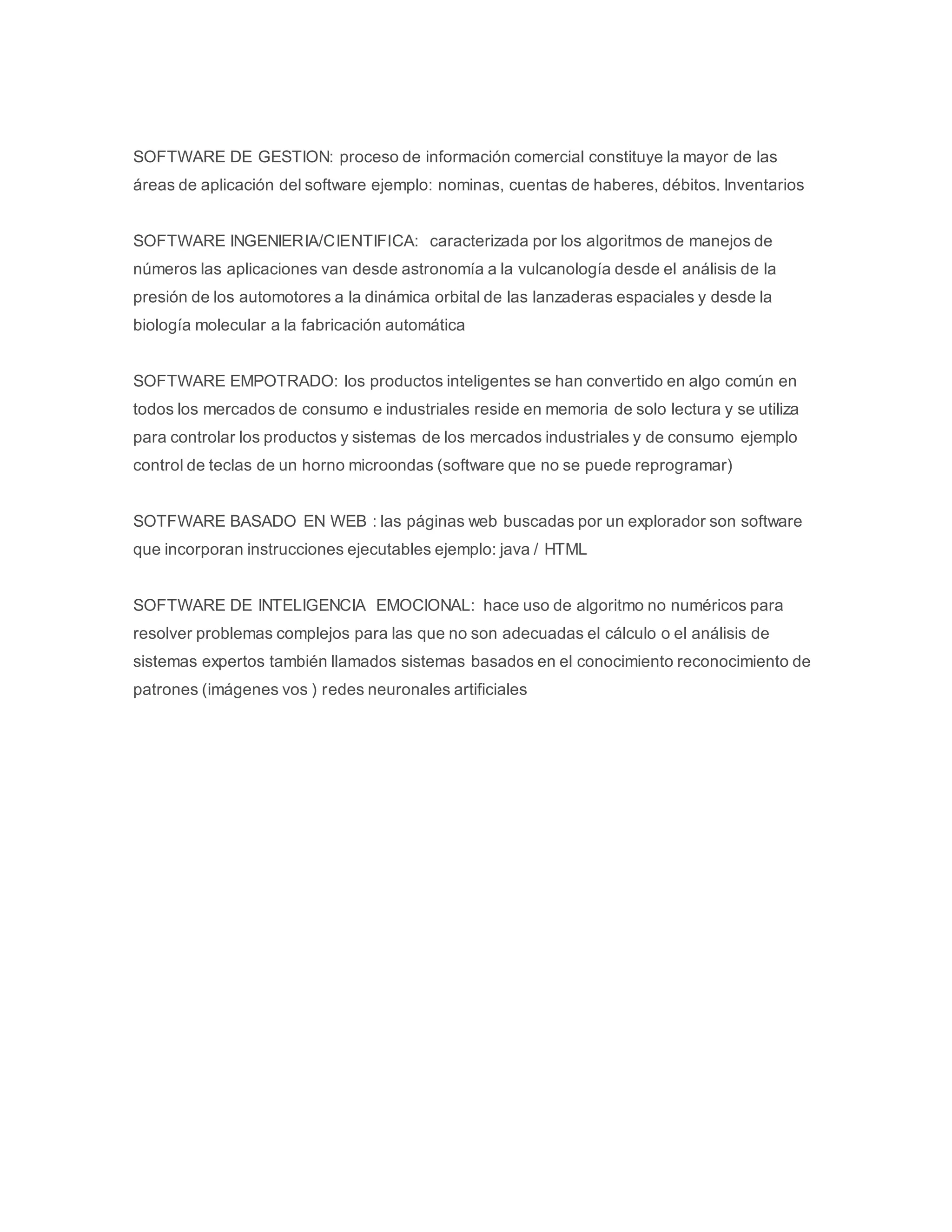 SOFTWARE DE GESTION: proceso de información comercial constituye la mayor de las 
áreas de aplicación del software ejemplo: nominas, cuentas de haberes, débitos. Inventarios 
SOFTWARE INGENIERIA/CIENTIFICA: caracterizada por los algoritmos de manejos de 
números las aplicaciones van desde astronomía a la vulcanología desde el análisis de la 
presión de los automotores a la dinámica orbital de las lanzaderas espaciales y desde la 
biología molecular a la fabricación automática 
SOFTWARE EMPOTRADO: los productos inteligentes se han convertido en algo común en 
todos los mercados de consumo e industriales reside en memoria de solo lectura y se utiliza 
para controlar los productos y sistemas de los mercados industriales y de consumo ejemplo 
control de teclas de un horno microondas (software que no se puede reprogramar) 
SOTFWARE BASADO EN WEB : las páginas web buscadas por un explorador son software 
que incorporan instrucciones ejecutables ejemplo: java / HTML 
SOFTWARE DE INTELIGENCIA EMOCIONAL: hace uso de algoritmo no numéricos para 
resolver problemas complejos para las que no son adecuadas el cálculo o el análisis de 
sistemas expertos también llamados sistemas basados en el conocimiento reconocimiento de 
patrones (imágenes vos ) redes neuronales artificiales 
