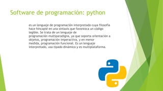 Software de programación: python
es un lenguaje de programación interpretado cuya filosofía
hace hincapié en una sintaxis que favorezca un código
legible. Se trata de un lenguaje de
programación multiparadigna, ya que soporta orientación a
objetos, programación imperactiva, y en menor
medida, programación funcional. Es un lenguaje
interpretado, usa tipado dinámico y es multiplataforma.
 