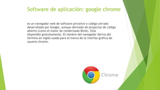 Software de aplicación: google chrome
es un navegador web de software privativo o código cerrado
desarrollado por Google, aunque derivado de proyectos de código
abierto (como el motor de renderizado Blink). Está
disponible gratuitamente. El nombre del navegador deriva del
término en inglés usado para el marco de la interfaz gráfica de
usuario chrome.
 