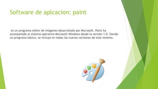 Software de aplcacion: paint
es un programa editor de imágenes desarrollado por Microsoft. Paint ha
acompañado al sistema operativo Microsoft Windows desde la versión 1.0. Siendo
un programa básico, se incluye en todas las nuevas versiones de este sistema.
 