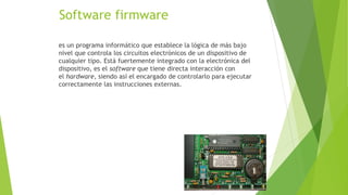 Software firmware
es un programa informático que establece la lógica de más bajo
nivel que controla los circuitos electrónicos de un dispositivo de
cualquier tipo. Está fuertemente integrado con la electrónica del
dispositivo, es el software que tiene directa interacción con
el hardware, siendo así el encargado de controlarlo para ejecutar
correctamente las instrucciones externas.
 