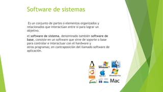 Software de sistemas
Es un conjunto de partes o elementos organizados y
relacionados que interactúan entre sí para lograr un
objetivo.
el software de sistema, denominado también software de
base, consiste en un software que sirve de soporte o base
para controlar e interactuar con el hardware y
otros programas; en contraposición del llamado software de
aplicación.
 