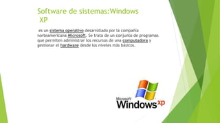 Software de sistemas:Windows
XP
es un sistema operativo desarrollado por la compañía
norteamericana Microsoft. Se trata de un conjunto de programas
que permiten administrar los recursos de una computadora y
gestionar el hardware desde los niveles más básicos.
 