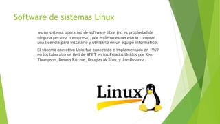 Software de sistemas Linux
es un sistema operativo de software libre (no es propiedad de
ninguna persona o empresa), por ende no es necesario comprar
una licencia para instalarlo y utilizarlo en un equipo informático.
El sistema operativo Unix fue concebido e implementado en 1969
en los laboratorios Bell de AT&T en los Estados Unidos por Ken
Thompson, Dennis Ritchie, Douglas McIlroy, y Joe Ossanna.
 