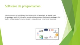 Software de programación
es un conjunto de herramientas que permiten el desarrollo de aplicaciones
de software, está dirigido a los programadores o desarrolladores de software, los
cuales utilizan estas herramientas para crear, depurar y mantener sistemas.
 