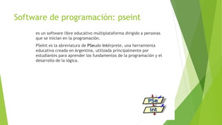 Software de programación: pseint
es un software libre educativo multiplataforma dirigido a personas
que se inician en la programación.
PSeInt es la abreviatura de PSeudo Intérprete, una herramienta
educativa creada en Argentina, utilizada principalmente por
estudiantes para aprender los fundamentos de la programación y el
desarrollo de la lógica.
 