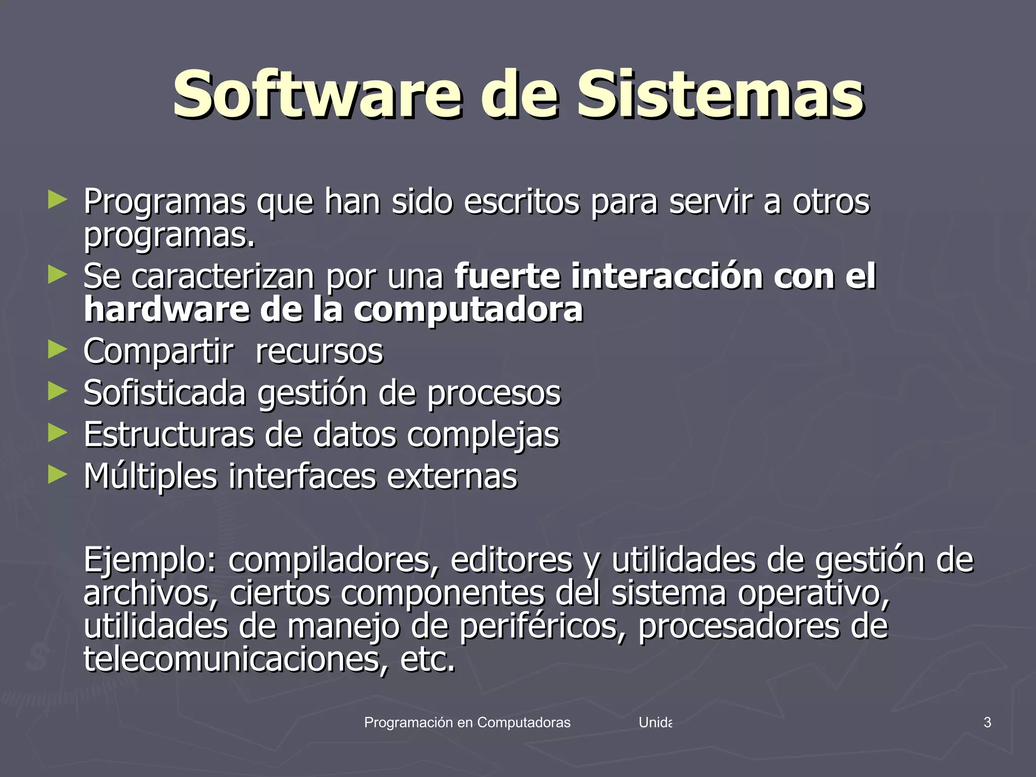 Software de Sistemas Programas que han sido escritos para servir a otros programas.  Se caracterizan por una  fuerte interacción con el hardware de la computadora   Compartir  recursos  Sofisticada gestión de procesos  Estructuras de datos complejas  Múltiples interfaces externas  Ejemplo: compiladores, editores y utilidades de gestión de archivos, ciertos componentes del sistema operativo, utilidades de manejo de periféricos, procesadores de telecomunicaciones, etc.  