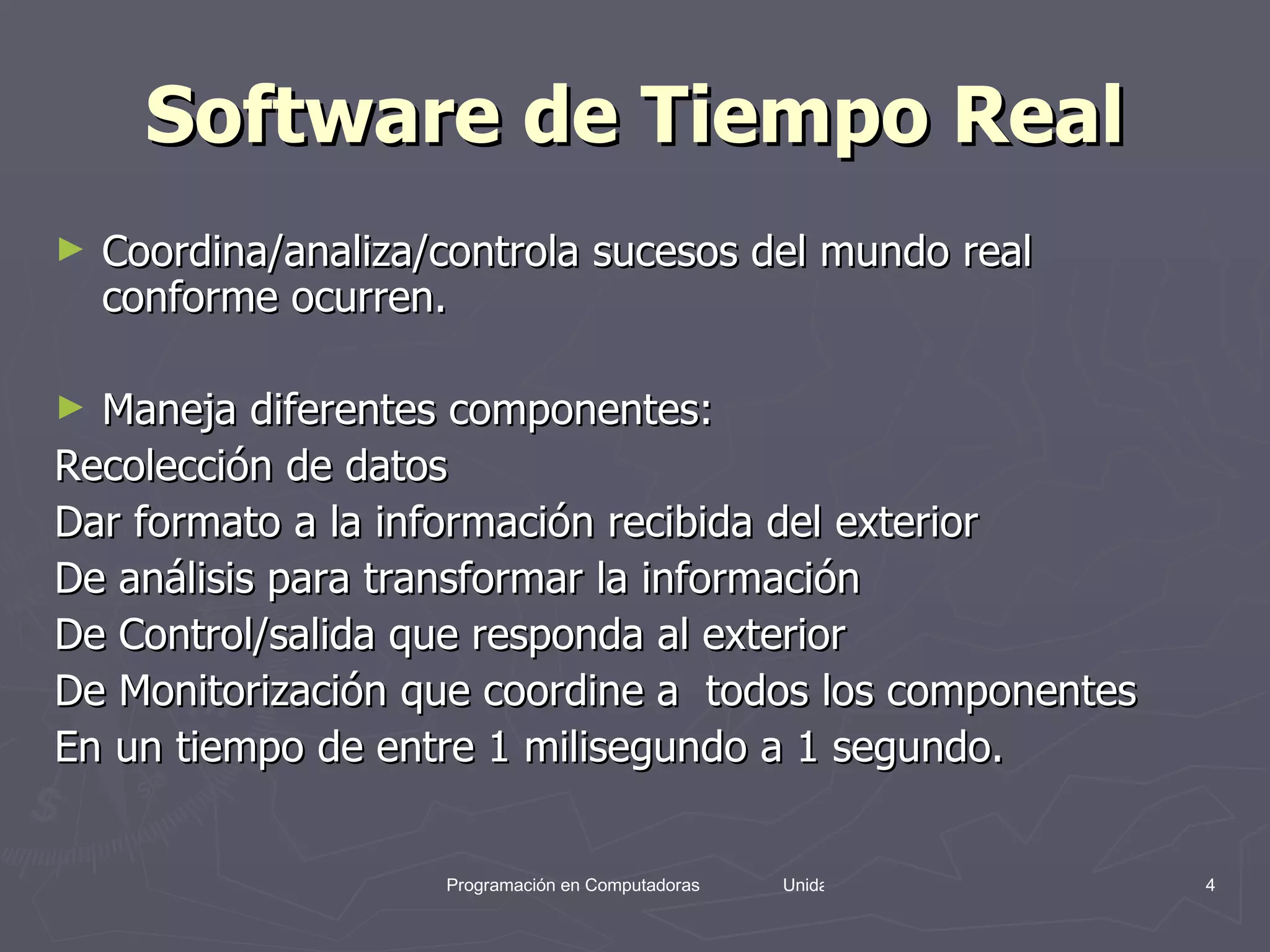 Software de Tiempo Real Coordina/analiza/controla sucesos del mundo real conforme ocurren. Maneja diferentes componentes: Recolección de datos Dar formato a la información recibida del exterior De análisis para transformar la información De Control/salida que responda al exterior  De Monitorización que coordine a  todos los componentes En un tiempo de entre 1 milisegundo a 1 segundo. 