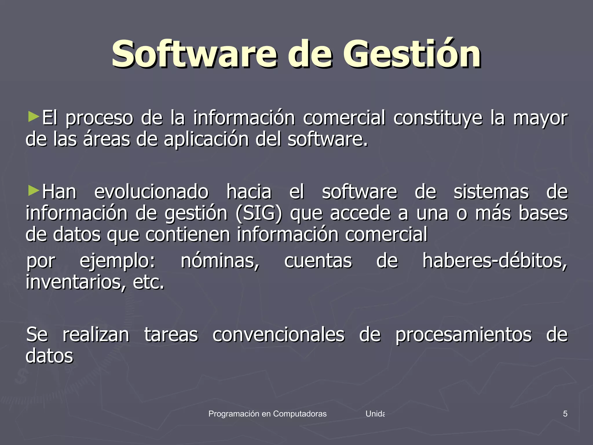 Software de Gestión El proceso de la información comercial constituye la mayor de las áreas de aplicación del software.  Han evolucionado hacia el software de sistemas de información de gestión (SIG) que accede a una o más bases de datos que contienen información comercial  por ejemplo: nóminas, cuentas de haberes-débitos, inventarios, etc.  Se realizan tareas convencionales de procesamientos de datos  