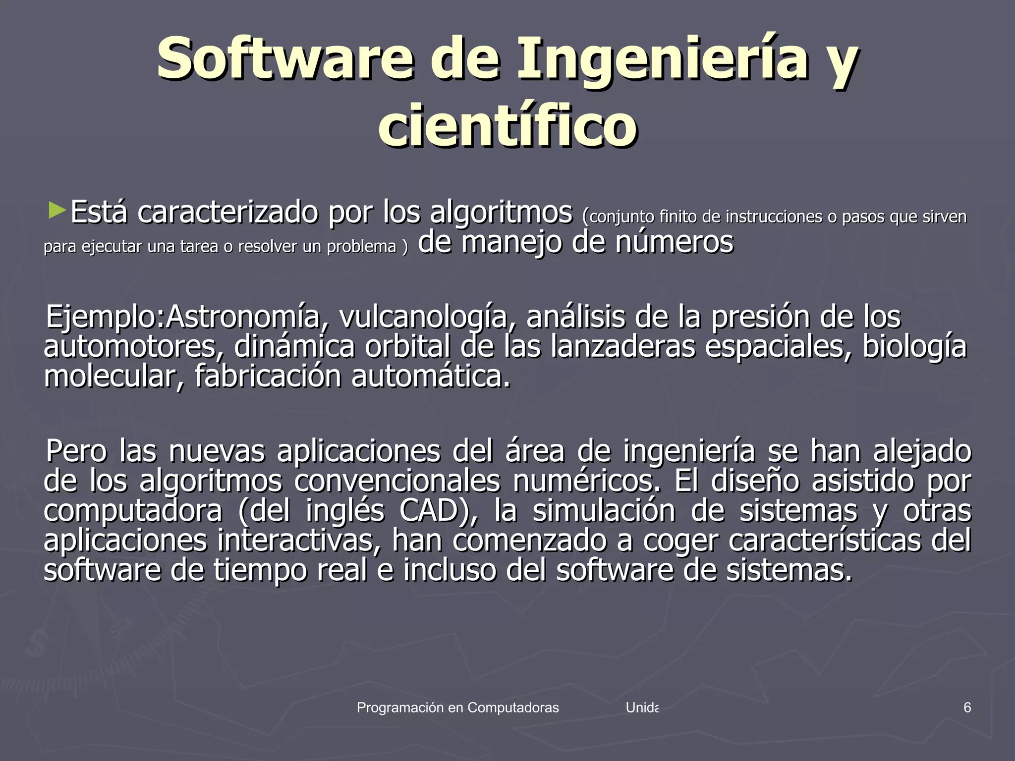 Software de Ingeniería y científico Está caracterizado por los algoritmos  ( conjunto finito de instrucciones o pasos que sirven para ejecutar una tarea o resolver un problema )  de manejo de números  Ejemplo: Astronomía, vulcanología, análisis de la presión de los automotores, dinámica orbital de las lanzaderas espaciales, biología molecular, fabricación automática. Pero las nuevas aplicaciones del área de ingeniería se han alejado de los algoritmos convencionales numéricos. El diseño asistido por computadora (del inglés CAD), la simulación de sistemas y otras aplicaciones interactivas, han comenzado a coger características del software de tiempo real e incluso del software de sistemas. 