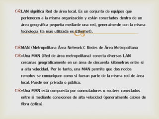 
LAN significa Red de área local. Es un conjunto de equipos que
pertenecen a la misma organización y están conectados dentro de un
área geográfica pequeña mediante una red, generalmente con la misma
tecnología (la mas utilizada es Ethernet).
MAN (Metropolitana Área Network): Redes de Área Metropolitana
•Una MAN (Red de área metropolitana) conecta diversas LAN
cercanas geográficamente en un área de cincuenta kilómetros entre si
a alta velocidad. Por lo tanto, una MAN permite que dos nodos
remotos se comuniquen como si fueran parte de la misma red de área
local. Puede ser privada o pública.
•Una MAN está compuesta por conmutadores o routers conectados
entre si mediante conexiones de alta velocidad (generalmente cables de
fibra óptica).