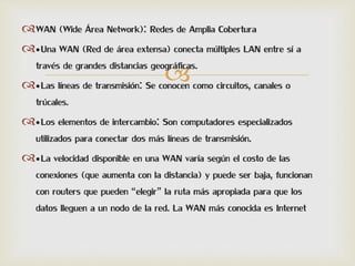
WAN (Wide Área Network): Redes de Amplia Cobertura
•Una WAN (Red de área extensa) conecta múltiples LAN entre sí a
través de grandes distancias geográficas.
•Las líneas de transmisión: Se conocen como circuitos, canales o
trúcales.
•Los elementos de intercambio: Son computadores especializados
utilizados para conectar dos más líneas de transmisión.
•La velocidad disponible en una WAN varía según el costo de las
conexiones (que aumenta con la distancia) y puede ser baja, funcionan
con routers que pueden “elegir” la ruta más apropiada para que los
datos lleguen a un nodo de la red. La WAN más conocida es Internet