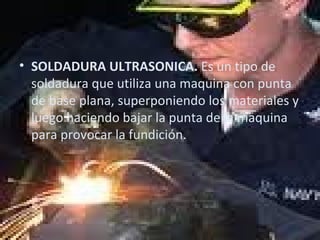 SOLDADURA ULTRASONICA.  Es un tipo de soldadura que utiliza una maquina con punta de base plana, superponiendo los materiales y luego haciendo bajar la punta de la maquina para provocar la fundición. 