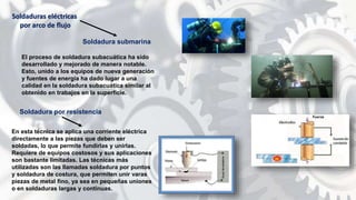 Soldadura submarina
El proceso de soldadura subacuática ha sido
desarrollado y mejorado de manera notable.
Esto, unido a los equipos de nueva generación
y fuentes de energía ha dado lugar a una
calidad en la soldadura subacuática similar al
obtenido en trabajos en la superficie.
Soldaduras eléctricas
por arco de flujo
En esta técnica se aplica una corriente eléctrica
directamente a las piezas que deben ser
soldadas, lo que permite fundirlas y unirlas.
Requiere de equipos costosos y sus aplicaciones
son bastante limitadas. Las técnicas más
utilizadas son las llamadas soldadura por puntos
y soldadura de costura, que permiten unir varas
piezas de metal fino, ya sea en pequeñas uniones
o en soldaduras largas y continuas.
Soldadura por resistencia
 