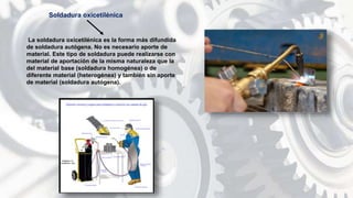 La soldadura oxicetilénica es la forma más difundida
de soldadura autógena. No es necesario aporte de
material. Este tipo de soldadura puede realizarse con
material de aportación de la misma naturaleza que la
del material base (soldadura homogénea) o de
diferente material (heterogénea) y también sin aporte
de material (soldadura autógena).
Soldadura oxicetilénica
 