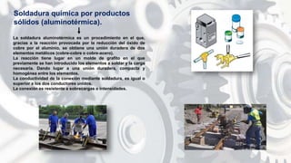 La soldadura aluminotérmica es un procedimiento en el que,
gracias a la reacción provocada por la reducción del óxido de
cobre por el aluminio, se obtiene una unión duradera de dos
elementos metálicos (cobre-cobre o cobre-acero).
La reacción tiene lugar en un molde de grafito en el que
previamente se han introducido los elementos a soldar y la carga
necesaria. Dando lugar a una unión duradera, compacta y
homogénea entre los elementos.
La conductividad de la conexión mediante soldadura, es igual o
superior a los dos conductores unidos.
La conexión es resistente a sobrecargas o intensidades.
Soldadura química por productos
sólidos (aluminotérmica).
 