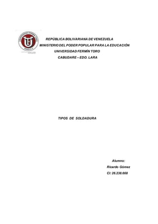 REPÚBLICA BOLIVARIANA DE VENEZUELA
MINISTERIO DEL PODER POPULAR PARA LA EDUCACIÓN
UNIVERSIDAD FERMÍN TORO
CABUDARE – EDO. LARA
TIPOS DE SOLDADURA
Alumno:
Ricardo Gómez
CI: 26.238.668
 