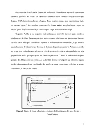 10
O mesmo tipo de solicitação é mostrado na figura 6. Nessa figura, o ponto G representa o
centro de gravidade das soldas. Em torno desse centro os filetes sofrerão o torque causado pela
força de 20 kN. Em outras palavras, a força de flexão na chapa tende a girar o conjunto de filetes
em torno do centro G. O centro funciona como o local onde poderia ser aplicada uma carga e um
torque, iguais e opostos aos esforços causados pela carga, para equilibrar a chapa.
Os pontos A, B e C são os pontos mais distantes do centro G. Supondo que a tensão de
cisalhamento devida a força cortante seja uniformemente distribuída, os pontos mais distantes
deverão ser os principais candidatos a suportar as maiores tensões combinadas, já que a tensão
de cisalhamento devida ao torque depende da distância do ponto ao centro G. As tensões devidas
ao torque têm a direção perpendicular ao raio do ponto onde estão sendo calculadas, ou seja,
perpendicular a reta que liga o ponto e o centro de gravidade. O ponto B, embora não esteja no
extremo dos filetes como os pontos A e C, também é um possível ponto de máximo porque a
tensão máxima depende da combinação das tensões e, nesse ponto, essas poderiam se somar,
dependendo da direção das tensões.
Figura 6 Filetes de Solda submetidos a Esforços de Cisalhamento devido a Torção e
Força Cortante
 
