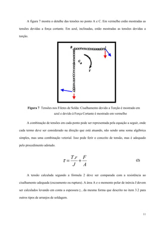 11
A figura 7 mostra o detalhe das tensões no ponto A e C. Em vermelho estão mostradas as
tensões devidas a força cortante. Em azul, inclinadas, estão mostradas as tensões devidas a
torção.
A combinação de tensões em cada ponto pode ser representada pela equação a seguir, onde
cada termo deve ser considerado na direção que está atuando, não sendo uma soma algébrica
simples, mas uma combinação vetorial. Isso pode ferir o conceito de tensão, mas é adequado
pelo procedimento adotado.
(2)
A tensão calculada segundo a fórmula 2 deve ser comparada com a resistência ao
cisalhamento adequada (escoamento ou ruptura). A área A e o momento polar de inércia J devem
ser calculados levando em conta a espessura t , da mesma forma que descrito no item 3.2 para
outros tipos de arranjos de soldagem.
Figura 7 Tensões nos Filetes de Solda: Cisalhamento devido a Torção é mostrado em
azul e devido à Força Cortante é mostrado em vermelho
A
F
J
rT
+=
.
τ
 