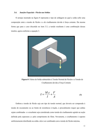12
3.4. Junções Especiais - Flexão nas Soldas
O arranjo mostrado na figura 8 representa o tipo de soldagem no qual a solda sofre uma
composição entre a tensão de flexão e a de cisalhamento devido à força cortante. Da mesma
forma que para o caso discutido no item 3.3, a tensão resultante é uma combinação dessas
tensões, agora conforme a equação 3.
(3)
Embora a tensão de flexão seja um tipo de tensão normal, que deveria ser comparada à
tensão de escoamento ou ao limite de resistência à tração, o procedimento requer que ambas
sejam combinadas e a resultante seja considerada como tensão de cisalhamento agindo na seção
definida pela espessura t e pelo comprimento do filete. Novamente, o cisalhamento é suposto
uniformemente distribuido na solda e deve ser combinado com a tensão de flexão máxima.
Figura 8 Filetes de Solda submetidos à Tensão Normal de Flexão e a Tensão de
Cisalhamento devida a Força Cortante
A
F
I
cM
+=
.
τ
 