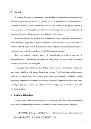 15
5. Conclusões
O processo de soldagem em estruturas requer a utilização de cuidados que outros processos
de união de peças não necessitam. Em especial, devido ao aquecimento necessário para que a
soldagem se processe, é muito importante o cuidado com a execução dos passes, controle de
temperatura e da zona afetada pelo calor. Devido às incertezas presentes, maiores coeficientes de
segurança devem ser utilizados do que outras aplicações mais comuns.
O dimensionamento das soldas é feito levando-se em conta a tensão de cisalhamento e a
área definida pela espessura t, que pode ser calculada como sendo cerca de 70% da medida da
perna da solda em filetes comuns. Essa tensão deve ser comparada com o limite de resistência ao
escoamento ou a tração, dependendo do tipo de falha que se deseja evitar.
Para carregamentos variáveis, fatores de intensificação de tensão e conceitos de
dimensionamento à fadiga devem ser levados em conta. Nesse caso, coeficientes de segurança
ainda maiores deveriam ser empregados.
A soldagem é um método de união de baixo custo, simples, extremamente versátil, mas
que requer cuidados e pode causar distorção da estrutura. Tensões residuais também podem
surgir devido ao processo e um alívio de tensões pode ser necessário. Quando os cuidados
necessários no processo são tomados e os conceitos adequados de projeto são levados em conta,
a soldagem apresenta-se como uma alternativa viável e segura para a conexão de elementos
estruturais metálicos.
6. Referência Bibliográfica
A maioria dos conceitos aqui descritos, bem como parte das figuras, foram extraídos do
livro a seguir, embora estejam presentes na maioria dos textos de Elementos de Máquinas.
JUVINALL, R. C. & MARSHEK, K. M. Fundamentals of Machine Component
Design. Ed. John Wiley & Sons. New York, 1991. 2a
ed.
 