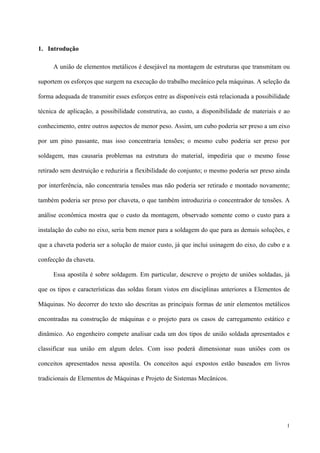 1
1. Introdução
A união de elementos metálicos é desejável na montagem de estruturas que transmitam ou
suportem os esforços que surgem na execução do trabalho mecânico pela máquinas. A seleção da
forma adequada de transmitir esses esforços entre as disponíveis está relacionada a possibilidade
técnica de aplicação, a possibilidade construtiva, ao custo, a disponibilidade de materiais e ao
conhecimento, entre outros aspectos de menor peso. Assim, um cubo poderia ser preso a um eixo
por um pino passante, mas isso concentraria tensões; o mesmo cubo poderia ser preso por
soldagem, mas causaria problemas na estrutura do material, impediria que o mesmo fosse
retirado sem destruição e reduziria a flexibilidade do conjunto; o mesmo poderia ser preso ainda
por interferência, não concentraria tensões mas não poderia ser retirado e montado novamente;
também poderia ser preso por chaveta, o que também introduziria o concentrador de tensões. A
análise econômica mostra que o custo da montagem, observado somente como o custo para a
instalação do cubo no eixo, seria bem menor para a soldagem do que para as demais soluções, e
que a chaveta poderia ser a solução de maior custo, já que inclui usinagem do eixo, do cubo e a
confecção da chaveta.
Essa apostila é sobre soldagem. Em particular, descreve o projeto de uniões soldadas, já
que os tipos e características das soldas foram vistos em disciplinas anteriores a Elementos de
Máquinas. No decorrer do texto são descritas as principais formas de unir elementos metálicos
encontradas na construção de máquinas e o projeto para os casos de carregamento estático e
dinâmico. Ao engenheiro compete analisar cada um dos tipos de união soldada apresentados e
classificar sua união em algum deles. Com isso poderá dimensionar suas uniões com os
conceitos apresentados nessa apostila. Os conceitos aqui expostos estão baseados em livros
tradicionais de Elementos de Máquinas e Projeto de Sistemas Mecânicos.
 