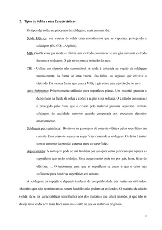 2
2. Tipos de Solda e suas Características
Os tipos de solda, ou processos de soldagem, mais comuns são:
Solda Elétrica: usa varetas de solda com revestimento que se vaporiza, protegendo a
soldagem (Ex. CO2 , Argônio).
MIG (Solda com gás inerte) - Utiliza um eletrodo consumível e um gás circunda eletrodo
durante a soldagem. O gás serve para a proteção do arco.
TIG - Utiliza um eletrodo não consumível. A solda é colocada na região de soldagem
manualmente, na forma de uma vareta. Usa hélio ou argônio que envolve o
eletrodo. Da mesma forma que para a MIG, o gás serve para a proteção do arco.
Arco Submerso: Principalmente utilizado para superfícies planas. Um material granular é
depositado na frente da solda e cobre a região a ser soldada. O eletrodo consumível
é protegido pelo filme que é criado pelo material granular aquecido. Permite
soldagem de qualidade superior quando comparada aos processos descritos
anteriormente.
Soldagem por resistência: Baseia-se na passagem de corrente elétrica pelas superfícies em
contato. Essa corrente aquece as superfícies causando a soldagem. O efeito é maior
com o aumento da pressão externa entre as superfícies.
Aquecimento: A soldagem pode se dar também por qualquer outro processo que aqueça as
superfícies que serão soldadas. Esse aquecimento pode ser por gás, laser, feixe de
elétrons, … O importante para que as superfícies se unam é que o calor seja
suficiente para fundir as superfícies em contato.
A soldagem da superfície depende também da compatibilidade dos materiais utilizados.
Materiais que não se misturam ao serem fundidos não podem ser utilizados. O material de adição
(solda) deve ter características semelhantes aos dos materiais que estará unindo, já que não se
deseja uma solda nem mais fraca nem mais forte do que os materiais originais.
 