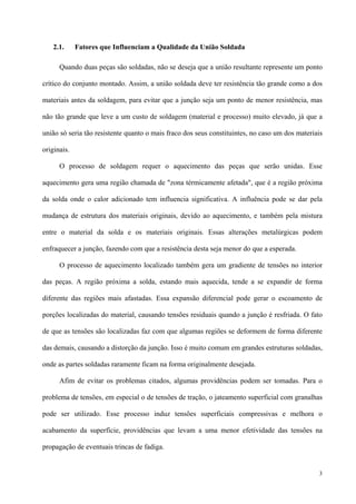 3
2.1. Fatores que Influenciam a Qualidade da União Soldada
Quando duas peças são soldadas, não se deseja que a união resultante represente um ponto
crítico do conjunto montado. Assim, a união soldada deve ter resistência tão grande como a dos
materiais antes da soldagem, para evitar que a junção seja um ponto de menor resistência, mas
não tão grande que leve a um custo de soldagem (material e processo) muito elevado, já que a
união só seria tão resistente quanto o mais fraco dos seus constituintes, no caso um dos materiais
originais.
O processo de soldagem requer o aquecimento das peças que serão unidas. Esse
aquecimento gera uma região chamada de "zona térmicamente afetada", que é a região próxima
da solda onde o calor adicionado tem influencia significativa. A influência pode se dar pela
mudança de estrutura dos materiais originais, devido ao aquecimento, e também pela mistura
entre o material da solda e os materiais originais. Essas alterações metalúrgicas podem
enfraquecer a junção, fazendo com que a resistência desta seja menor do que a esperada.
O processo de aquecimento localizado também gera um gradiente de tensões no interior
das peças. A região próxima a solda, estando mais aquecida, tende a se expandir de forma
diferente das regiões mais afastadas. Essa expansão diferencial pode gerar o escoamento de
porções localizadas do material, causando tensões residuais quando a junção é resfriada. O fato
de que as tensões são localizadas faz com que algumas regiões se deformem de forma diferente
das demais, causando a distorção da junção. Isso é muito comum em grandes estruturas soldadas,
onde as partes soldadas raramente ficam na forma originalmente desejada.
Afim de evitar os problemas citados, algumas providências podem ser tomadas. Para o
problema de tensões, em especial o de tensões de tração, o jateamento superficial com granalhas
pode ser utilizado. Esse processo induz tensões superficiais compressivas e melhora o
acabamento da superfície, providências que levam a uma menor efetividade das tensões na
propagação de eventuais trincas de fadiga.
 