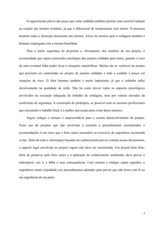 4
O aquecimento prévio das peças que serão soldadas também permite uma sensível redução
na criação das tensões residuais, já que o diferencial de temperaturas será menor. O processo
também reduz a distorção decorrente das tensões. Alívio de tensões após a soldagem também é
bastante empregado com a mesma finalidade.
Para a maior segurança do projetista e, obviamente, dos usuários de seu projeto, é
recomendado que sejam construídos protótipos das junções soldadas para testes, quando o risco
de uma eventual falha puder levar a situações catastróficas. Muitas são as variáveis de projeto
que precisam ser controladas no projeto de junções soldadas e todo o cuidado é pouco em
situações de risco. O fator humano também é muito importante, já que o soldador influi
decisivamente na qualidade da solda. Não há como prever todos os aspectos psicológicos
envolvidos na execução adequada do trabalho de soldagem, nem por valores elevados de
coeficiente de segurança. A construção de protótipos, se possível com os mesmos profissionais
que executarão o trabalho final, é a melhor prevenção para evitar danos maiores.
Seguir códigos e normas é imprescindível para o correto desenvolvimento do projeto.
Fazer uso de projetos que não envolvam a consulta a procedimentos normalizados e
recomendações é um risco que o bom senso necessário ao exercício da engenharia recomenda
evitar. Além de toda a informação baseada em conhecimento prévio contida nesses documentos,
o aspecto legal envolvido no projeto seguro não deve ser minimizado. Um projeto bem feito,
além de pautar-se pelo bom senso e a aplicação de conhecimento atualizado, deve prever o
indesejável, isto é, a falha e suas consequências. Caso normas e códigos sejam seguidos, o
engenheiro estará respaldado nos procedimentos adotados para provar que não houve má fé ou
má engenharia de sua parte.
 
