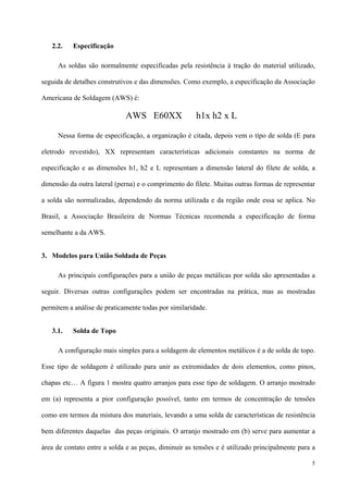 5
2.2. Especificação
As soldas são normalmente especificadas pela resistência à tração do material utilizado,
seguida de detalhes construtivos e das dimensões. Como exemplo, a especificação da Associação
Americana de Soldagem (AWS) é:
AWS E60XX h1x h2 x L
Nessa forma de especificação, a organização é citada, depois vem o típo de solda (E para
eletrodo revestido), XX representam características adicionais constantes na norma de
especificação e as dimensões h1, h2 e L representam a dimensão lateral do filete de solda, a
dimensão da outra lateral (perna) e o comprimento do filete. Muitas outras formas de representar
a solda são normalizadas, dependendo da norma utilizada e da região onde essa se aplica. No
Brasil, a Associação Brasileira de Normas Técnicas recomenda a especificação de forma
semelhante a da AWS.
3. Modelos para União Soldada de Peças
As principais configurações para a união de peças metálicas por solda são apresentadas a
seguir. Diversas outras configurações podem ser encontradas na prática, mas as mostradas
permitem a análise de praticamente todas por similaridade.
3.1. Solda de Topo
A configuração mais simples para a soldagem de elementos metálicos é a de solda de topo.
Esse tipo de soldagem é utilizado para unir as extremidades de dois elementos, como pinos,
chapas etc… A figura 1 mostra quatro arranjos para esse tipo de soldagem. O arranjo mostrado
em (a) representa a pior configuração possível, tanto em termos de concentração de tensões
como em termos da mistura dos materiais, levando a uma solda de características de resistência
bem diferentes daquelas das peças originais. O arranjo mostrado em (b) serve para aumentar a
área de contato entre a solda e as peças, diminuir as tensões e é utilizado principalmente para a
 