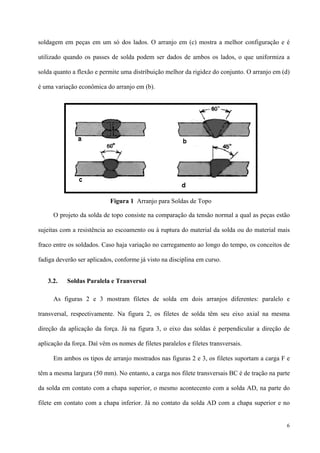 6
soldagem em peças em um só dos lados. O arranjo em (c) mostra a melhor configuração e é
utilizado quando os passes de solda podem ser dados de ambos os lados, o que uniformiza a
solda quanto a flexão e permite uma distribuição melhor da rigidez do conjunto. O arranjo em (d)
é uma variação econômica do arranjo em (b).
O projeto da solda de topo consiste na comparação da tensão normal a qual as peças estão
sujeitas com a resistência ao escoamento ou à ruptura do material da solda ou do material mais
fraco entre os soldados. Caso haja variação no carregamento ao longo do tempo, os conceitos de
fadiga deverão ser aplicados, conforme já visto na disciplina em curso.
3.2. Soldas Paralela e Tranversal
As figuras 2 e 3 mostram filetes de solda em dois arranjos diferentes: paralelo e
transversal, respectivamente. Na figura 2, os filetes de solda têm seu eixo axial na mesma
direção da aplicação da força. Já na figura 3, o eixo das soldas é perpendicular a direção de
aplicação da força. Daí vêm os nomes de filetes paralelos e filetes transversais.
Em ambos os tipos de arranjo mostrados nas figuras 2 e 3, os filetes suportam a carga F e
têm a mesma largura (50 mm). No entanto, a carga nos filete transversais BC é de tração na parte
da solda em contato com a chapa superior, o mesmo acontecento com a solda AD, na parte do
filete em contato com a chapa inferior. Já no contato da solda AD com a chapa superior e no
Figura 1 Arranjo para Soldas de Topo
 