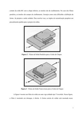7
contato da solda BC com a chapa inferior, as tensões são de cisalhamento. No caso dos filetes
paralelos, as tensões são sempre de cisalhamento. Arranjos como estes dificultão a definição da
forma de projetar a união soldada. Para resolver isso, os órgãos de normalização propõem um
procedimento padrão para o projeto de soldas.
A figura 4 mostra um filete de solda em uma viga soldada tipo T invertido. Nessa figura,
o filete é mostrado em destaque, à direita. A forma correta de soldar está mostrada nesse
Figura 2 Filetes de Solda Paralelos para a União de Chapas
Figura 3 Filetes de Solda Transversais para a União de Chapas
 