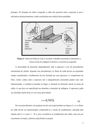 8
destaque. No destaque da solda à esquerda, a solda não preenche toda a espessura t, que é
utilizada no dimensionamento, sendo considerada uma solda de baixa qualidade.
A necessidade de preencher adequadamente toda a espessura t vem do procedimento
normalizado de cálculo. Segundo esse procedimento, os filetes de solda devem ser projetados
sempre considerando o cisalhamento da área formada por essa espessura e o comprimento do
filete. Assim, soldas onde a espessura não é adequadamente preenchida podem estar sub-
dimensionadas. A medida h mostrada na figura 4, chamada de dimensão lateral ou perna da
solda, é a que deve ser especificada nos desenhos e instruções de soldagem. A espessura t pode
ser calculada a partir de h, ou vice-versa, pela relação:
(1)
Por esse procedimento, em qualquer um dos casos apresentados nas figuras 2 e 3, os filetes
de solda devem ser dimensionados comparando-se a tensão de cisalhamento, calculada pela
relação entre F e a área ( t . 50 ), com a resistência ao cisalhamento das soldas, seja essa por
escoamento ou tração, conforme especificado no projeto.
Figura 4 Filetes de Solda em Viga T invertida e Detalhes mostrando as dimensões, a
forma correta de soldagem (à direita) e a incorreta (à esquerda)
ht 707,0=
 